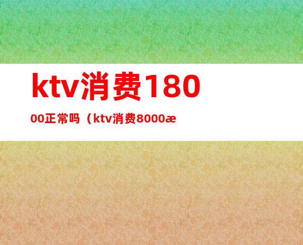ktv消费18000正常吗(ktv消费8000怎么消费)