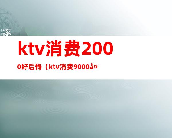 ktv消费2000好后悔(ktv消费9000多合理吗)