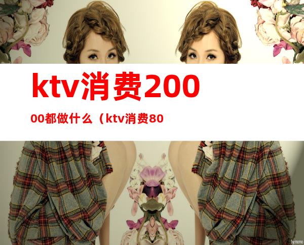 ktv消费20000都做什么(ktv消费8000怎么消费)