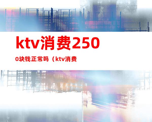 ktv消费2500块钱正常吗(ktv消费9000多合理吗)