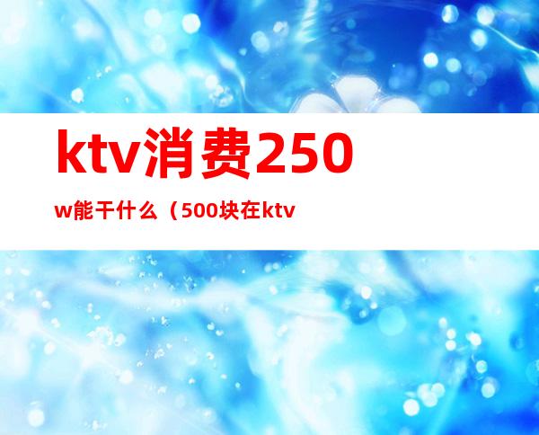 ktv消费250w能干什么(500块在ktv能有哪些服务)