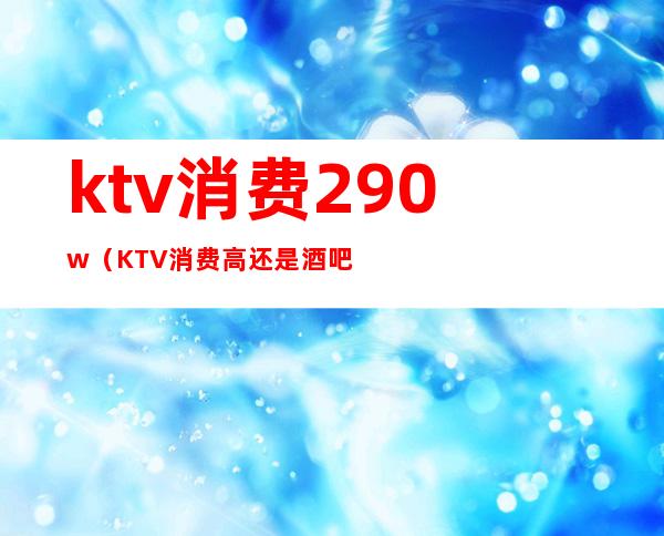 ktv消费290w(KTV消费高还是酒吧消费高)
