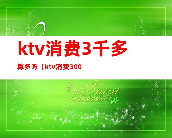 ktv消费3千多算多吗（ktv消费3000多正常吗）