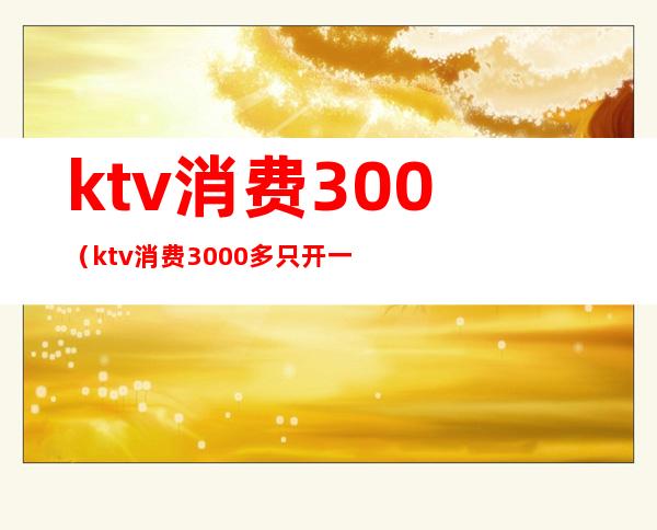 ktv消费300(ktv消费3000多只开一千多发票)
