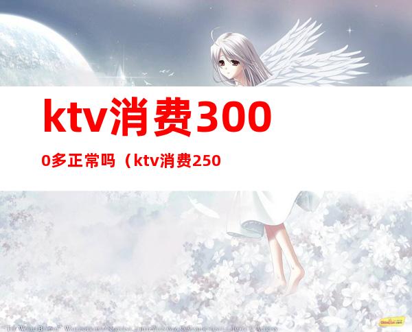 ktv消费3000多正常吗(ktv消费2500块钱正常吗)