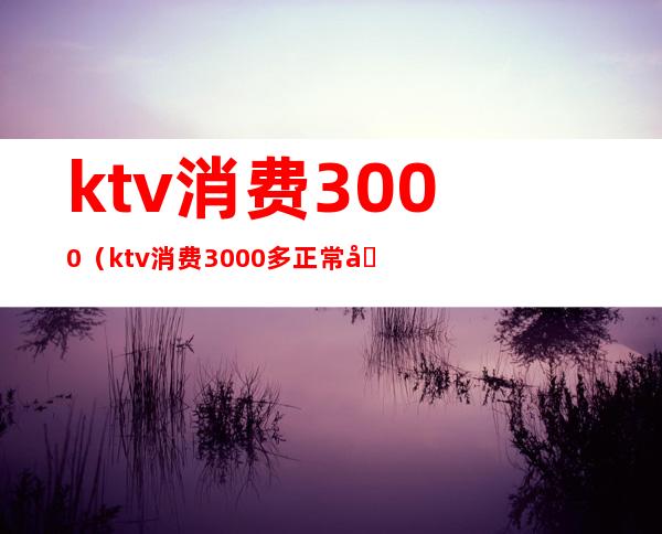 ktv消费3000(ktv消费3000多正常吗)