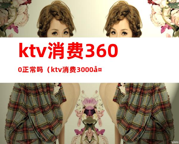 ktv消费3600正常吗(ktv消费3000多正常吗)