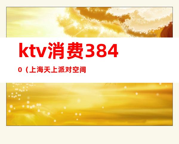 ktv消费3840(上海天上派对空间KTV消费)