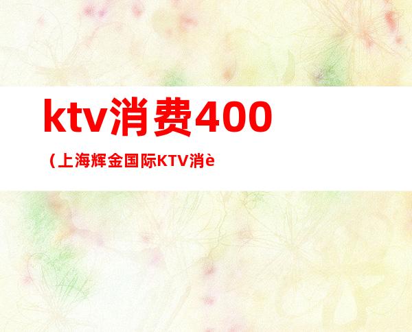 ktv消费400(上海辉金国际KTV消费)