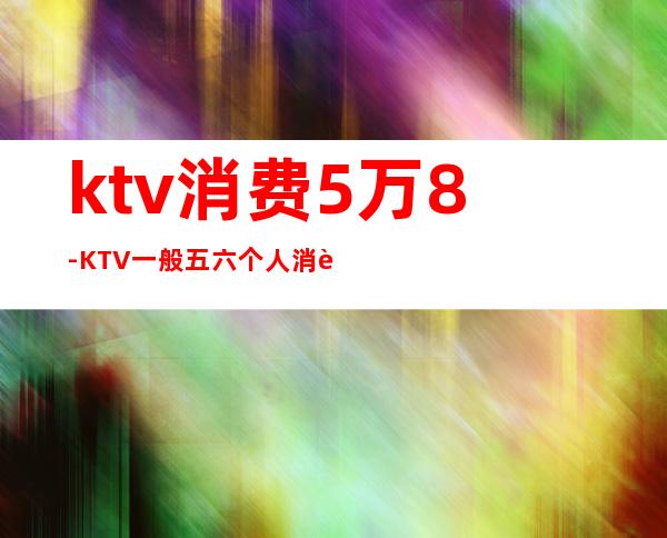 ktv消费5万8-KTV一般五六个人消费多少