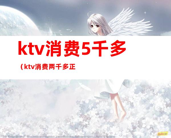 ktv消费5千多（ktv消费两千多正常吗）