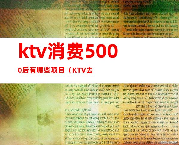 ktv消费5000后有哪些项目(KTV去一次5000多)