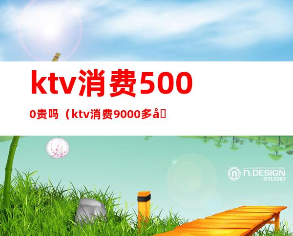 ktv消费5000贵吗(ktv消费9000多合理吗)