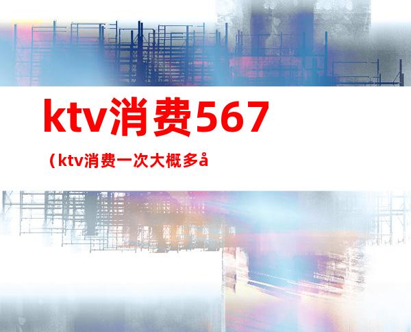 ktv消费567（ktv消费一次大概多少钱）