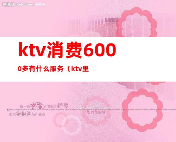 ktv消费6000多有什么服务（ktv里800的消费都有什么服务）