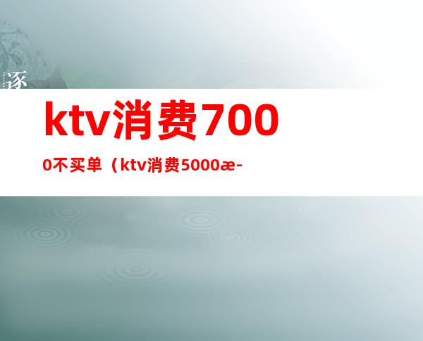 ktv消费7000不买单(ktv消费5000正常吗?)