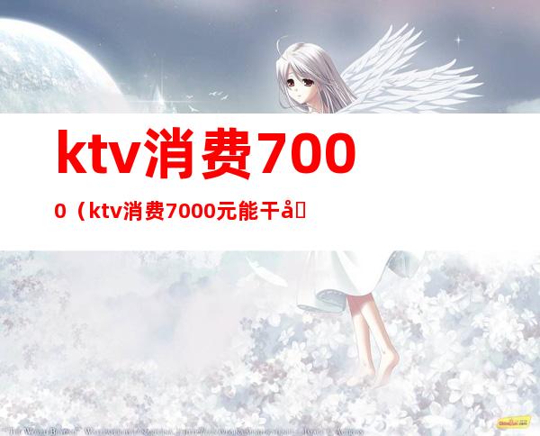 ktv消费7000(ktv消费7000元能干嘛)