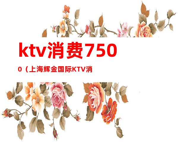ktv消费7500(上海辉金国际KTV消费)