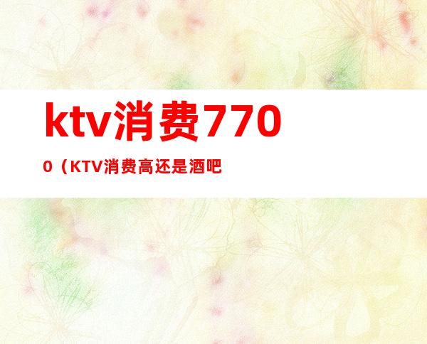 ktv消费7700(KTV消费高还是酒吧消费高)