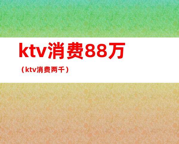 ktv消费88万(ktv消费两千)