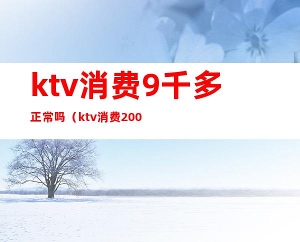 ktv消费9千多正常吗(ktv消费2000多正常么)