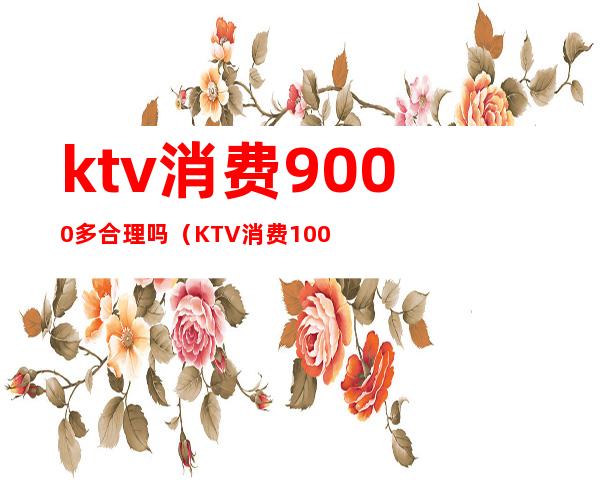 ktv消费9000多合理吗(KTV消费10000)
