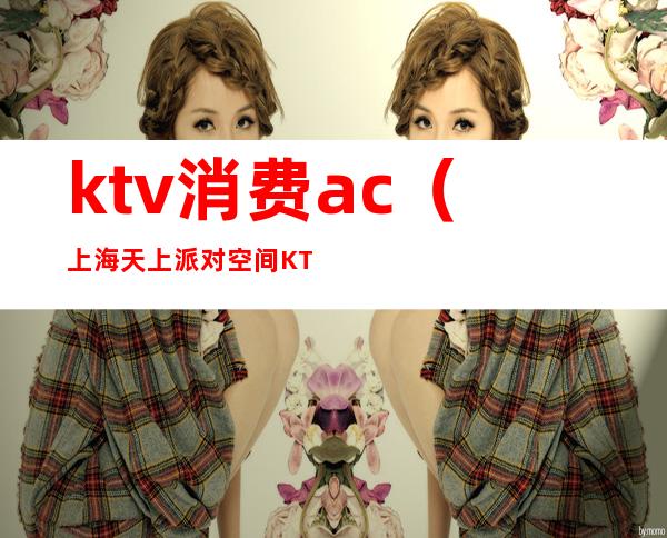 ktv消费ac(上海天上派对空间KTV消费)