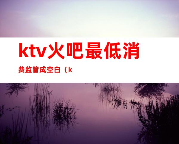 ktv火吧最低消费监管成空白(ktv关闭了吗)