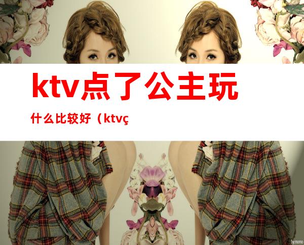 ktv点了公主玩什么比较好(ktv点了公主玩什么比较好玩)