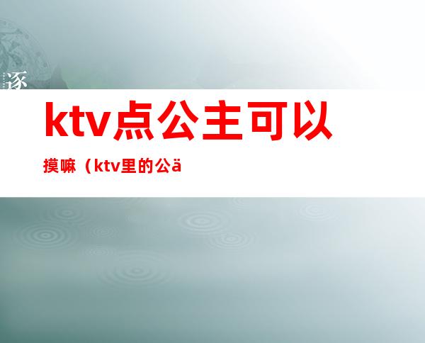 ktv点公主可以摸嘛(ktv里的公主能摸哪儿些部位)