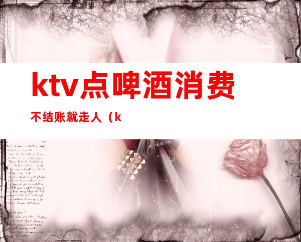 ktv点啤酒消费不结账就走人(ktv喝酒无人结账)