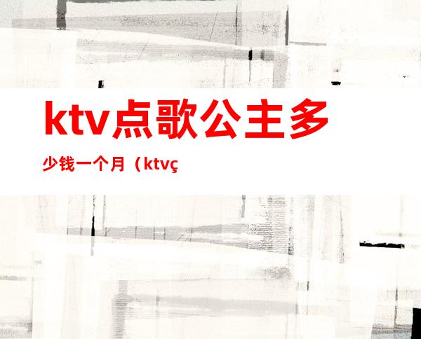 ktv点歌公主多少钱一个月(ktv点公主消费一次大概多少钱)