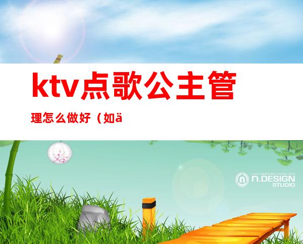 ktv点歌公主管理怎么做好(如何做好ktv公主)