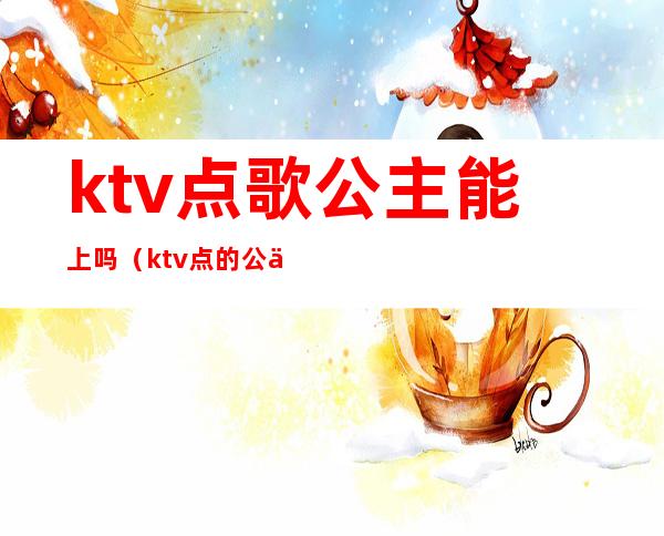 ktv点歌公主能上吗(ktv点的公主可以干嘛)