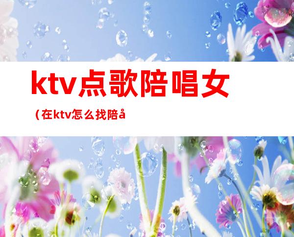 ktv点歌陪唱女（在ktv怎么找陪唱女）