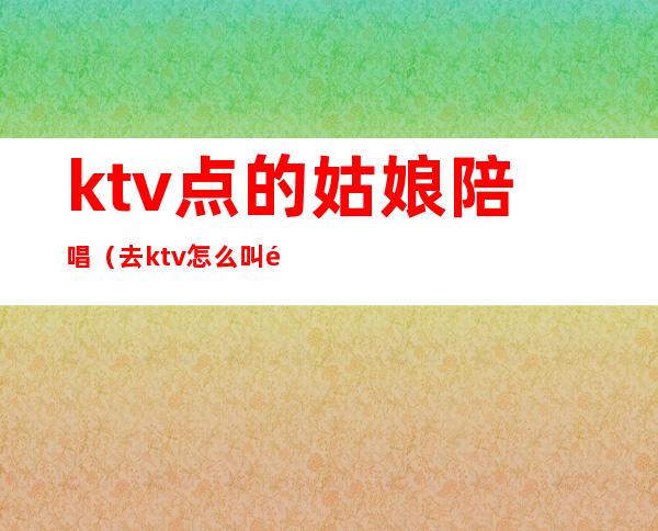 ktv点的姑娘陪唱(去ktv怎么叫陪唱女)