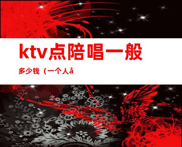 ktv点陪唱一般多少钱(一个人去ktv点陪唱大概多少钱)
