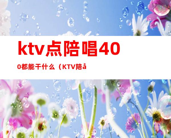 ktv点陪唱400都能干什么(KTV陪唱四百一个人能做什么)