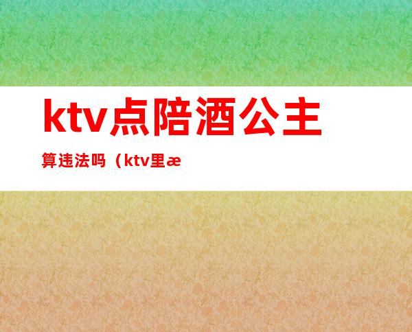 ktv点陪酒公主算违法吗(ktv里有陪酒公主违法吗)