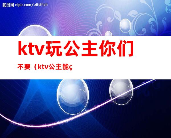 ktv玩公主你们不要(ktv公主能玩吗)