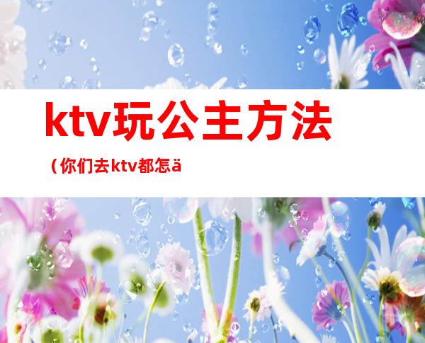 ktv玩公主方法(你们去ktv都怎么玩公主的呢)