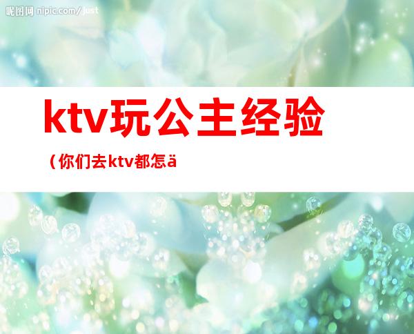 ktv玩公主经验(你们去ktv都怎么玩公主的呢)
