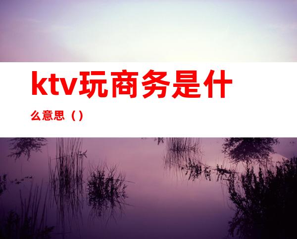 ktv玩商务是什么意思()