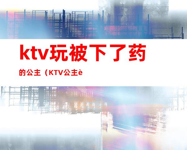 ktv玩被下了药的公主(KTV公主被怎么玩)