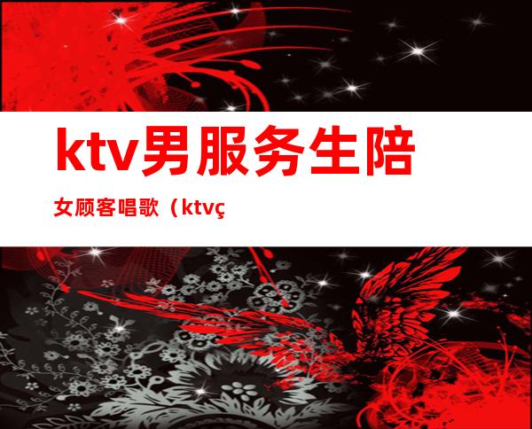 ktv男服务生陪女顾客唱歌(ktv男生服务员)