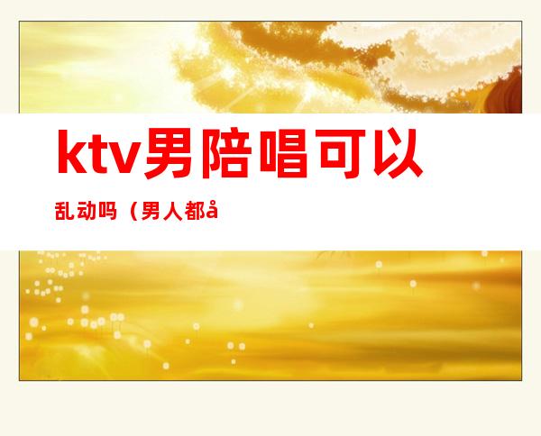 ktv男陪唱可以乱动吗(男人都喜欢去ktv叫陪唱吗)
