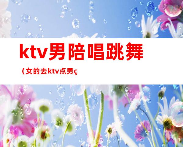 ktv男陪唱跳舞(女的去ktv点男的陪唱)