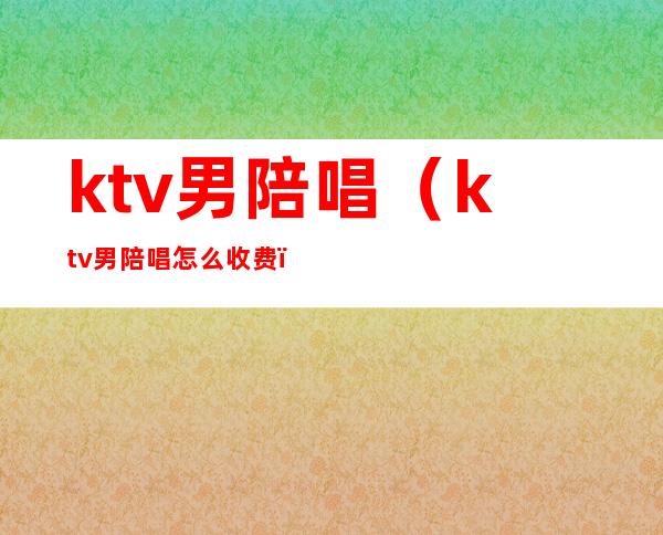 ktv男陪唱(ktv男陪唱怎么收费)
