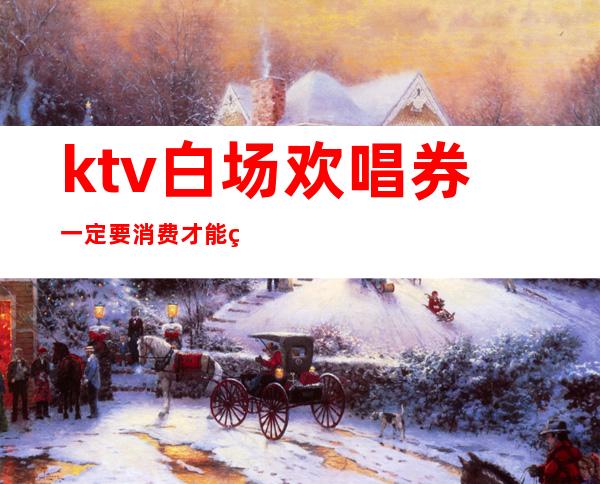 ktv白场欢唱券一定要消费才能用吗(ktv团购券要买几张)