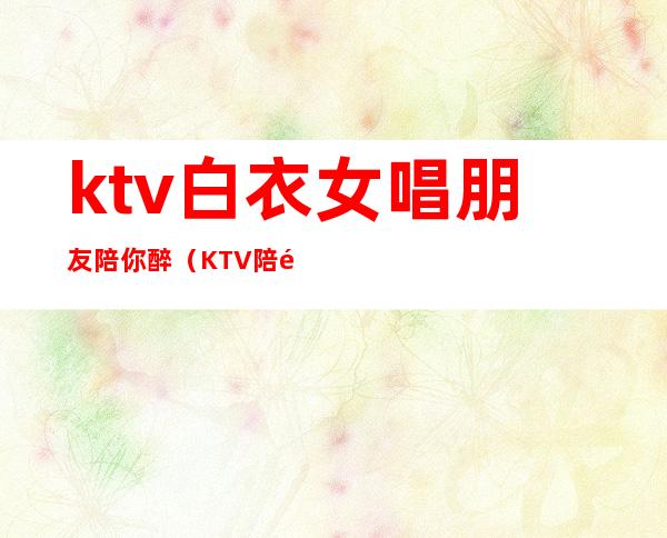 ktv白衣女唱朋友陪你醉(KTV陪酒女的)